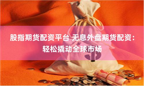 股指期货配资平台 无息外盘期货配资：轻松撬动全球市场