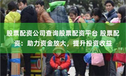 股票配资公司查询股票配资平台 股票配资：助力资金放大，提升投资收益